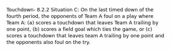 Touchdown- 8.2.2 Situation C: On the last timed down of the fourth period, the opponents of Team A foul on a play where Team A: (a) scores a touchdown that leaves Team A trailing by one point, (b) scores a field goal which ties the game, or (c) scores a touchdown that leaves team A trailing by one point and the opponents also foul on the try.