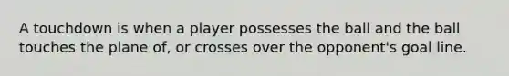 A touchdown is when a player possesses the ball and the ball touches the plane of, or crosses over the opponent's goal line.