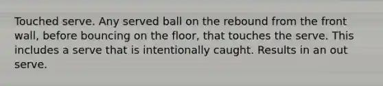 Touched serve. Any served ball on the rebound from the front wall, before bouncing on the floor, that touches the serve. This includes a serve that is intentionally caught. Results in an out serve.