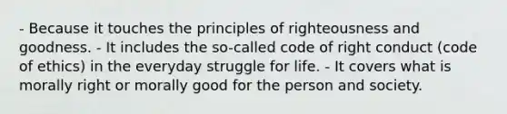 - Because it touches the principles of righteousness and goodness. - It includes the so-called code of right conduct (code of ethics) in the everyday struggle for life. - It covers what is morally right or morally good for the person and society.