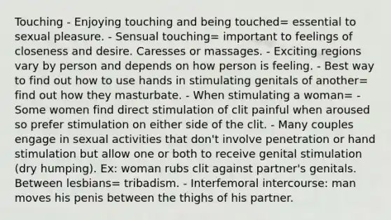 Touching - Enjoying touching and being touched= essential to sexual pleasure. - Sensual touching= important to feelings of closeness and desire. Caresses or massages. - Exciting regions vary by person and depends on how person is feeling. - Best way to find out how to use hands in stimulating genitals of another= find out how they masturbate. - When stimulating a woman= - Some women find direct stimulation of clit painful when aroused so prefer stimulation on either side of the clit. - Many couples engage in sexual activities that don't involve penetration or hand stimulation but allow one or both to receive genital stimulation (dry humping). Ex: woman rubs clit against partner's genitals. Between lesbians= tribadism. - Interfemoral intercourse: man moves his penis between the thighs of his partner.