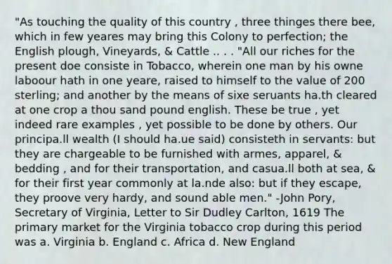 "As touching the quality of this country , three thinges there bee, which in few yeares may bring this Colony to perfection; the English plough, Vineyards, & Cattle .. . . "All our riches for the present doe consiste in Tobacco, wherein one man by his owne laboour hath in one yeare, raised to himself to the value of 200 sterling; and another by the means of sixe seruants ha.th cleared at one crop a thou sand pound english. These be true , yet indeed rare examples , yet possible to be done by others. Our principa.ll wealth (I should ha.ue said) consisteth in servants: but they are chargeable to be furnished with armes, apparel, & bedding , and for their transportation, and casua.ll both at sea, & for their first year commonly at la.nde also: but if they escape, they proove very hardy, and sound able men." -John Pory, Secretary of Virginia, Letter to Sir Dudley Carlton, 1619 The primary market for the Virginia tobacco crop during this period was a. Virginia b. England c. Africa d. New England