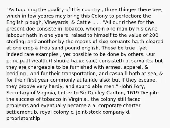 "As touching the quality of this country , three thinges there bee, which in few yeares may bring this Colony to perfection; the English plough, Vineyards, & Cattle .. . . "All our riches for the present doe consiste in Tobacco, wherein one man by his owne laboour hath in one yeare, raised to himself to the value of 200 sterling; and another by the means of sixe seruants ha.th cleared at one crop a thou sand pound english. These be true , yet indeed rare examples , yet possible to be done by others. Our principa.ll wealth (I should ha.ue said) consisteth in servants: but they are chargeable to be furnished with armes, apparel, & bedding , and for their transportation, and casua.ll both at sea, & for their first year commonly at la.nde also: but if they escape, they proove very hardy, and sound able men." -John Pory, Secretary of Virginia, Letter to Sir Dudley Carlton, 1619 Despite the success of tobacco in Virginia., the colony still faced problems and eventually became a a. corporate charter settlement b. royal colony c. joint-stock company d. proprietorship