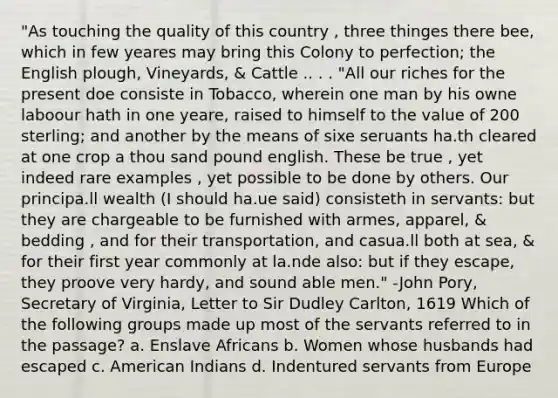 "As touching the quality of this country , three thinges there bee, which in few yeares may bring this Colony to perfection; the English plough, Vineyards, & Cattle .. . . "All our riches for the present doe consiste in Tobacco, wherein one man by his owne laboour hath in one yeare, raised to himself to the value of 200 sterling; and another by the means of sixe seruants ha.th cleared at one crop a thou sand pound english. These be true , yet indeed rare examples , yet possible to be done by others. Our principa.ll wealth (I should ha.ue said) consisteth in servants: but they are chargeable to be furnished with armes, apparel, & bedding , and for their transportation, and casua.ll both at sea, & for their first year commonly at la.nde also: but if they escape, they proove very hardy, and sound able men." -John Pory, Secretary of Virginia, Letter to Sir Dudley Carlton, 1619 Which of the following groups made up most of the servants referred to in the passage? a. Enslave Africans b. Women whose husbands had escaped c. American Indians d. Indentured servants from Europe