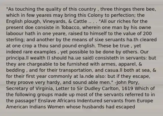 "As touching the quality of this country , three thinges there bee, which in few yeares may bring this Colony to perfection; the English plough, Vineyards, & Cattle .. . . "All our riches for the present doe consiste in Tobacco, wherein one man by his owne laboour hath in one yeare, raised to himself to the value of 200 sterling; and another by the means of sixe seruants ha.th cleared at one crop a thou sand pound english. These be true , yet indeed rare examples , yet possible to be done by others. Our principa.ll wealth (I should ha.ue said) consisteth in servants: but they are chargeable to be furnished with armes, apparel, & bedding , and for their transportation, and casua.ll both at sea, & for their first year commonly at la.nde also: but if they escape, they proove very hardy, and sound able men." -John Pory, Secretary of Virginia, Letter to Sir Dudley Carlton, 1619 Which of the following groups made up most of the servants referred to in the passage? Enslave Africans Indentured servants from Europe American Indians Women whose husbands had escaped