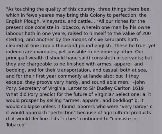 "As touching the quality of this country, three things there bee, which in fewe yeares may bring this Colony to perfection; the English Plough, Vineyards, and cattle... "All our riches for the present doe consiste in Tobacco, wherein one man by his owne laboour hath in one yeare, raised to himself to the value of 200 sterling; and another by the means of sixe serurants hath cleared at one crop a thousand pound english. These be true, yet indeed rare examples, yet possible to be done by other. Our principall wealth (I should haue said) consisteth in servants; but they are chargeable to be finished with armes, apparel, and bedding, and for their transportation, and casuall both at sea, and for their first year commonly at lande also: but if they escape, they proove very hardy, and sound able men." -John Pory, Secretary of Virginia, Letter to Sir Dudley Carlton 1619 What did Pory predict for the future of Virginia? Select one: a. it would prosper by selling "armes, apparel, and bedding" b. it would collapse unless it found laborers who were "very hardy" c. it would approach "perfection" because of agricultural products d. it would decline if its "riches" continued to "consiste in Tobacco"