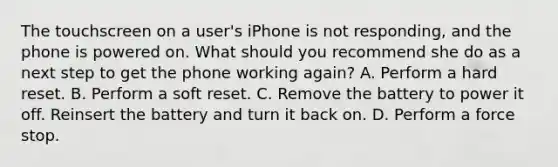 The touchscreen on a user's iPhone is not responding, and the phone is powered on. What should you recommend she do as a next step to get the phone working again? A. Perform a hard reset. B. Perform a soft reset. C. Remove the battery to power it off. Reinsert the battery and turn it back on. D. Perform a force stop.