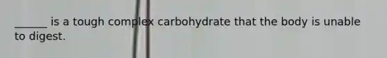 ______ is a tough complex carbohydrate that the body is unable to digest.