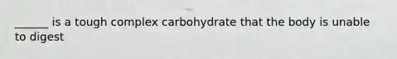 ______ is a tough complex carbohydrate that the body is unable to digest