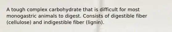 A tough complex carbohydrate that is difficult for most monogastric animals to digest. Consists of digestible fiber (cellulose) and indigestible fiber (lignin).