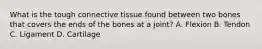 What is the tough connective tissue found between two bones that covers the ends of the bones at a​ joint? A. Flexion B. Tendon C. Ligament D. Cartilage