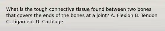 What is the tough connective tissue found between two bones that covers the ends of the bones at a​ joint? A. Flexion B. Tendon C. Ligament D. Cartilage