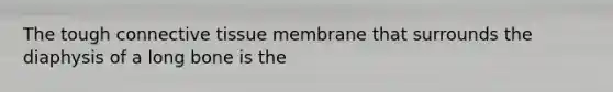 The tough connective tissue membrane that surrounds the diaphysis of a long bone is the