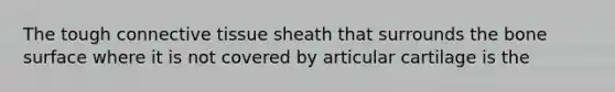 The tough connective tissue sheath that surrounds the bone surface where it is not covered by articular cartilage is the