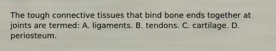 The tough connective tissues that bind bone ends together at joints are​ termed: A. ligaments. B. tendons. C. cartilage. D. periosteum.