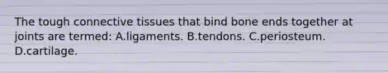 The tough connective tissues that bind bone ends together at joints are​ termed: A.ligaments. B.tendons. C.periosteum. D.cartilage.