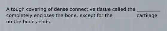A tough covering of dense connective tissue called the __________ completely encloses the bone, except for the _________ cartilage on the bones ends.