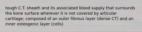 tough C.T. sheath and its associated blood supply that surrounds the bone surface wherever it is not covered by articular cartilage; composed of an outer fibrous layer (dense CT) and an inner osteogenic layer (cells)