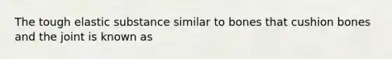 The tough elastic substance similar to bones that cushion bones and the joint is known as