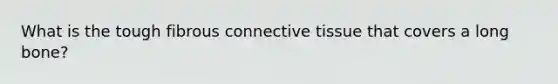 What is the tough fibrous connective tissue that covers a long bone?