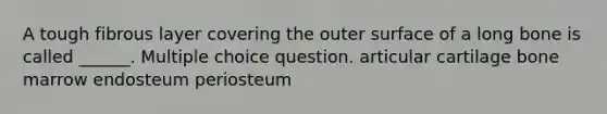 A tough fibrous layer covering the outer surface of a long bone is called ______. Multiple choice question. articular cartilage bone marrow endosteum periosteum