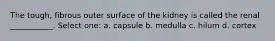 The tough, fibrous outer surface of the kidney is called the renal ___________. Select one: a. capsule b. medulla c. hilum d. cortex