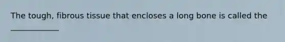 The tough, fibrous tissue that encloses a long bone is called the ____________