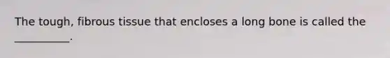 The tough, fibrous tissue that encloses a long bone is called the __________.