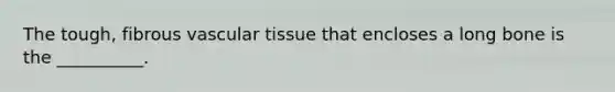 The tough, fibrous vascular tissue that encloses a long bone is the __________.