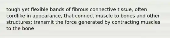 tough yet flexible bands of fibrous connective tissue, often cordlike in appearance, that connect muscle to bones and other structures; transmit the force generated by contracting muscles to the bone