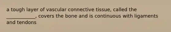 a tough layer of vascular connective tissue, called the ____________, covers the bone and is continuous with ligaments and tendons