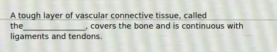 A tough layer of vascular connective tissue, called the________________, covers the bone and is continuous with ligaments and tendons.