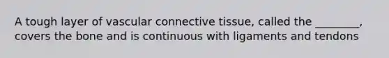 A tough layer of vascular connective tissue, called the ________, covers the bone and is continuous with ligaments and tendons