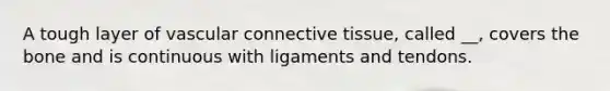 A tough layer of vascular connective tissue, called __, covers the bone and is continuous with ligaments and tendons.