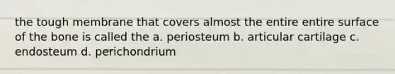 the tough membrane that covers almost the entire entire surface of the bone is called the a. periosteum b. articular cartilage c. endosteum d. perichondrium