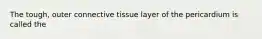 The tough, outer connective tissue layer of the pericardium is called the