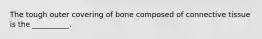 The tough outer covering of bone composed of connective tissue is the __________.