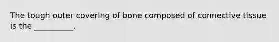 The tough outer covering of bone composed of connective tissue is the __________.