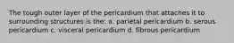 The tough outer layer of the pericardium that attaches it to surrounding structures is the: a. parietal pericardium b. serous pericardium c. visceral pericardium d. fibrous pericardium