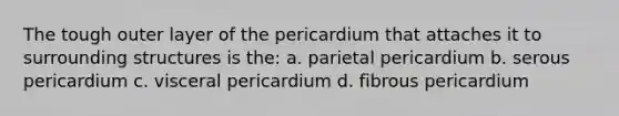 The tough outer layer of the pericardium that attaches it to surrounding structures is the: a. parietal pericardium b. serous pericardium c. visceral pericardium d. fibrous pericardium