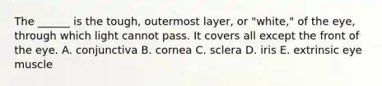 The ______ is the tough, outermost layer, or "white," of the eye, through which light cannot pass. It covers all except the front of the eye. A. conjunctiva B. cornea C. sclera D. iris E. extrinsic eye muscle