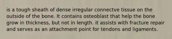 is a tough sheath of dense irregular connectve tissue on the outside of the bone. It contains osteoblast that help the bone grow in thickness, but not in length. it assists with fracture repair and serves as an attachment point for tendons and ligaments.