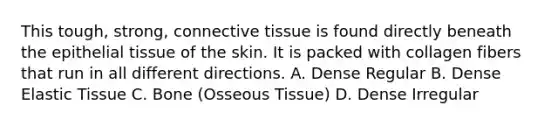 This tough, strong, connective tissue is found directly beneath the epithelial tissue of the skin. It is packed with collagen fibers that run in all different directions. A. Dense Regular B. Dense Elastic Tissue C. Bone (Osseous Tissue) D. Dense Irregular