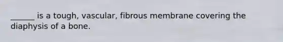 ______ is a tough, vascular, fibrous membrane covering the diaphysis of a bone.