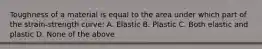 Toughness of a material is equal to the area under which part of the strain-strength curve: A. Elastic B. Plastic C. Both elastic and plastic D. None of the above