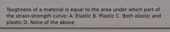 Toughness of a material is equal to the area under which part of the strain-strength curve: A. Elastic B. Plastic C. Both elastic and plastic D. None of the above