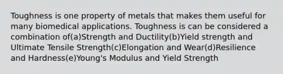 Toughness is one property of metals that makes them useful for many biomedical applications. Toughness is can be considered a combination of(a)Strength and Ductility(b)Yield strength and Ultimate Tensile Strength(c)Elongation and Wear(d)Resilience and Hardness(e)Young's Modulus and Yield Strength