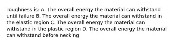 Toughness is: A. The overall energy the material can withstand until failure B. The overall energy the material can withstand in the elastic region C. The overall energy the material can withstand in the plastic region D. The overall energy the material can withstand before necking