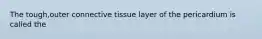 The tough,outer connective tissue layer of the pericardium is called the