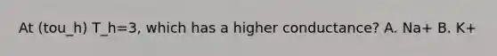 At (tou_h) T_h=3, which has a higher conductance? A. Na+ B. K+